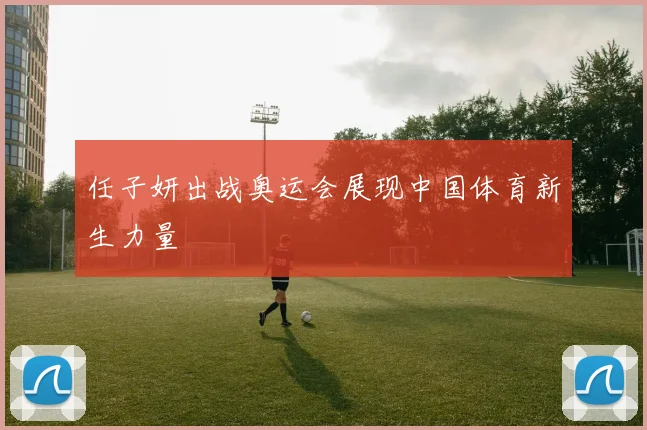 任子妍出战奥运会展现中国体育新生力量