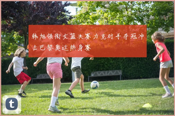 韩旭领衔女篮决赛力克对手夺冠冲击巴黎奥运热身赛