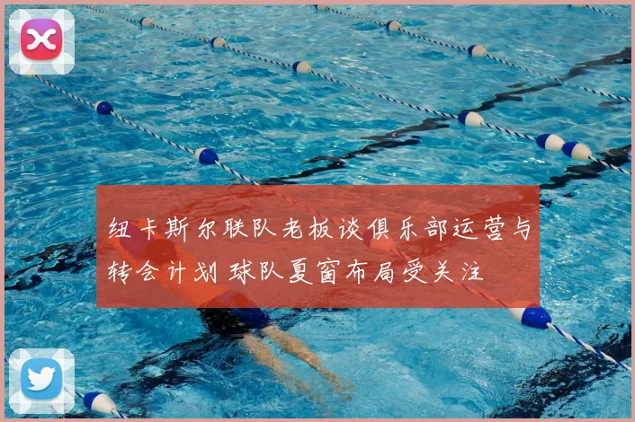 纽卡斯尔联队老板谈俱乐部运营与转会计划 球队夏窗布局受关注