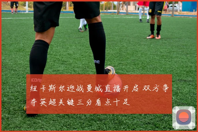 纽卡斯尔迎战曼城直播开启 双方争夺英超关键三分看点十足