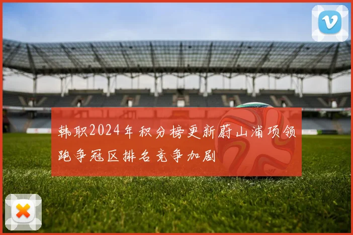 韩职2024年积分榜更新蔚山浦项领跑争冠区排名竞争加剧
