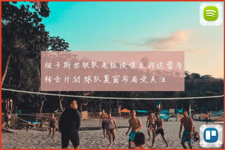 纽卡斯尔联队老板谈俱乐部运营与转会计划 球队夏窗布局受关注