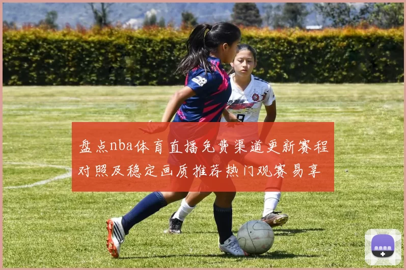 盘点nba体育直播免费渠道更新赛程对照及稳定画质推荐热门观赛易享