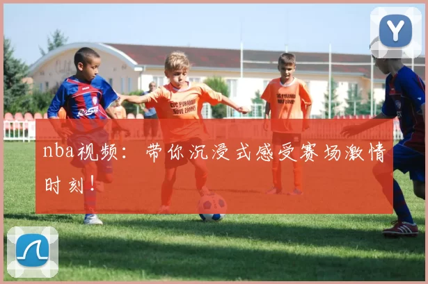 nba视频：带你沉浸式感受赛场激情时刻！