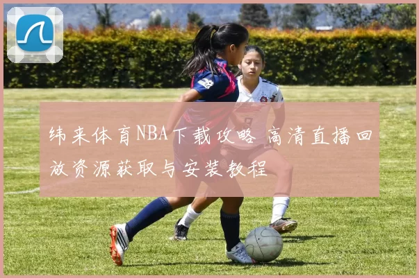 纬来体育NBA下载攻略 高清直播回放资源获取与安装教程