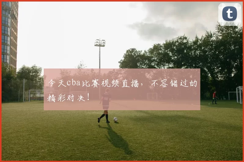 今天cba比赛视频直播，不容错过的精彩对决！